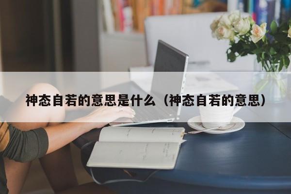 神态自若的意思是什么（神态自若的意思） 