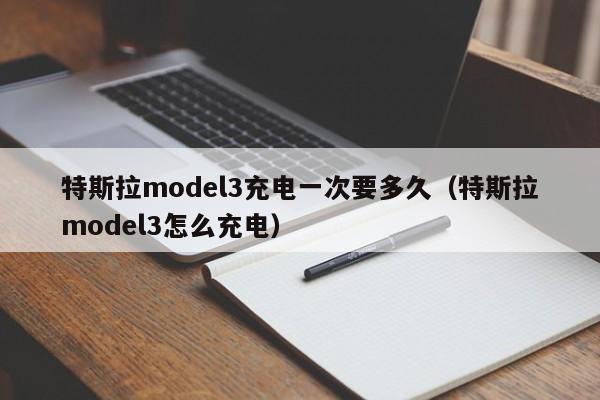 特斯拉model3充电一次要多久(特斯拉model3怎么充电)