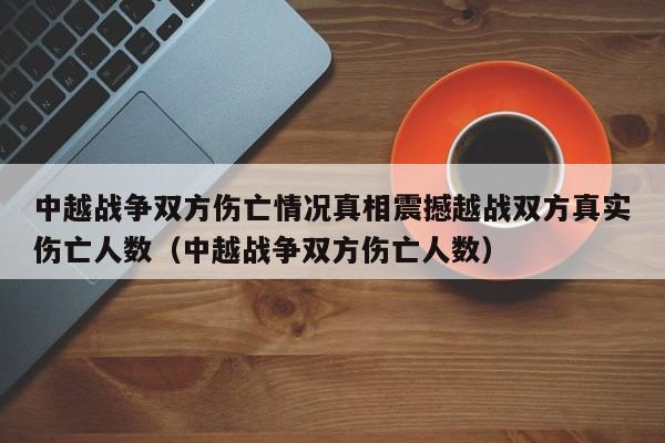 中越战争双方伤亡情况真相震撼越战双方真实伤亡人数(中越战争双方伤亡人数)