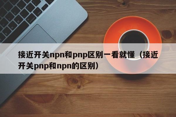 接近开关npn和pnp区别一看就懂（接近开关pnp和npn的区别） 