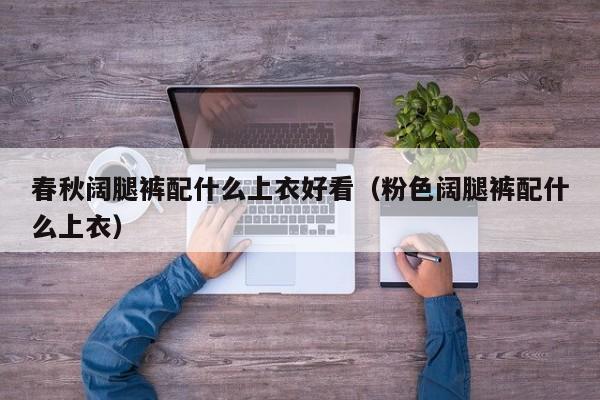 春秋阔腿裤配什么上衣好看（粉色阔腿裤配什么上衣） 