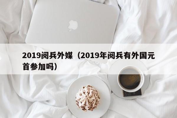 2019阅兵外媒（2019年阅兵有外国元首参加吗） 
