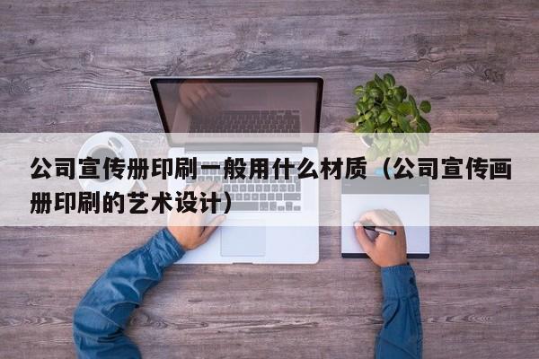 公司宣传册印刷一般用什么材质（公司宣传画册印刷的艺术设计） 