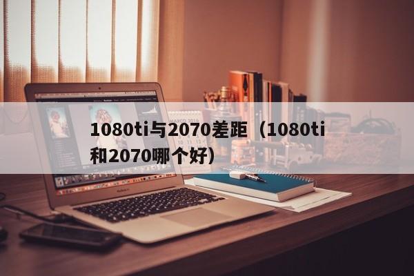 1080ti与2070差距（1080ti和2070哪个好） 