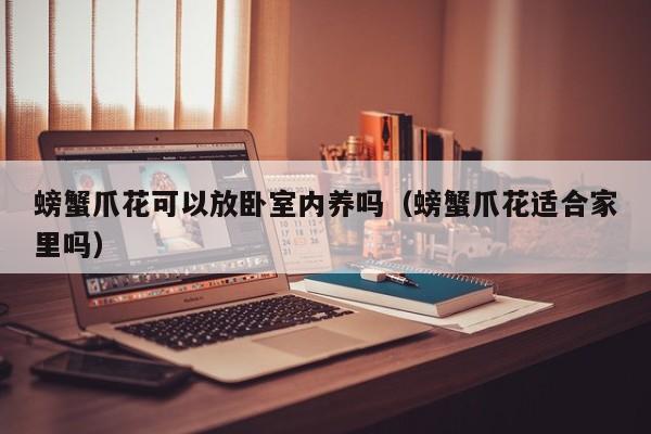 螃蟹爪花可以放卧室内养吗（螃蟹爪花适合家里吗） 