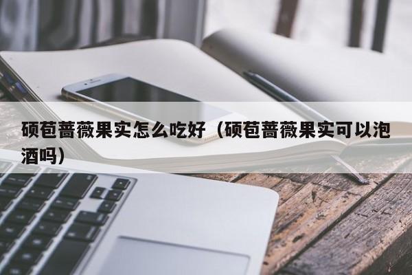 硕苞蔷薇果实怎么吃好（硕苞蔷薇果实可以泡酒吗） 