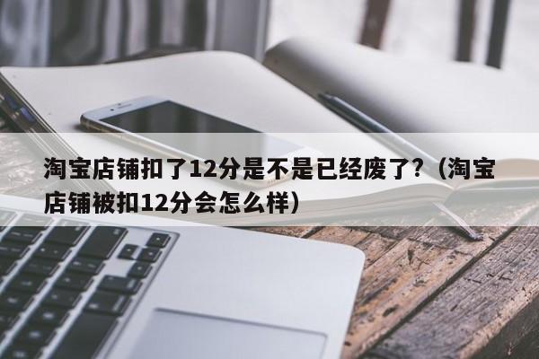 淘宝店铺扣了12分是不是已经废了?（淘宝店铺被扣12分会怎么样） 