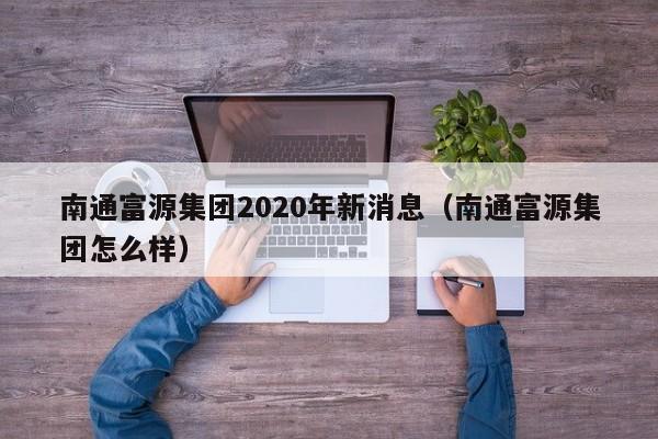 南通富源集团2020年新消息（南通富源集团怎么样） 