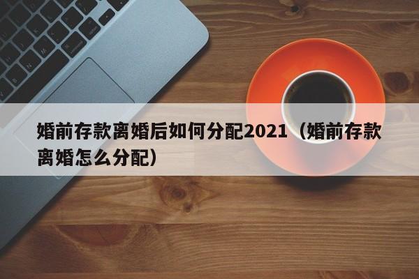 婚前存款离婚后如何分配2021（婚前存款离婚怎么分配） 