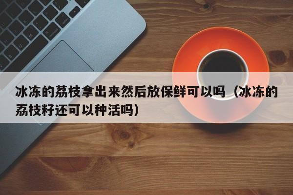 冰冻的荔枝拿出来然后放保鲜可以吗（冰冻的荔枝籽还可以种活吗） 