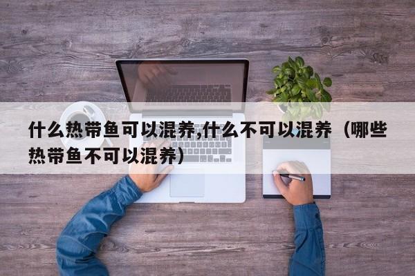 什么热带鱼可以混养,什么不可以混养（哪些热带鱼不可以混养） 
