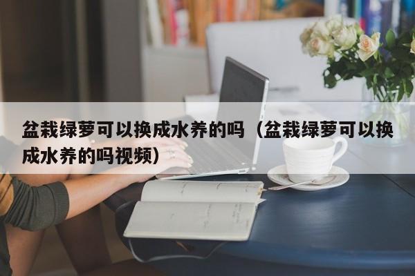 盆栽绿萝可以换成水养的吗（盆栽绿萝可以换成水养的吗视频） 