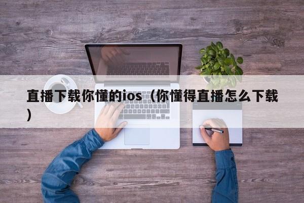 直播下载你懂的ios(你懂得直播怎么下载)