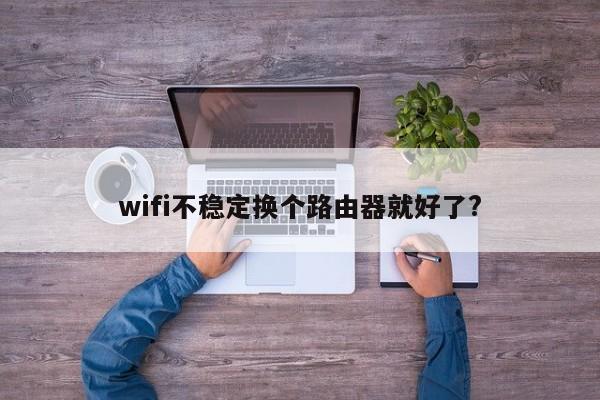 wifi不稳定换个路由器就好了? 