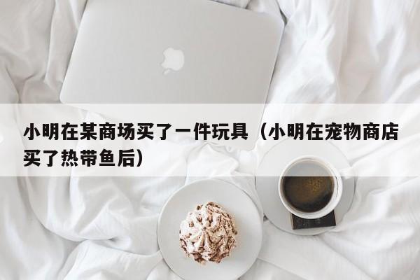 小明在某商场买了一件玩具（小明在宠物商店买了热带鱼后） 