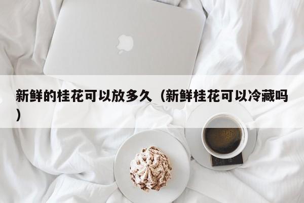 新鲜的桂花可以放多久（新鲜桂花可以冷藏吗） 