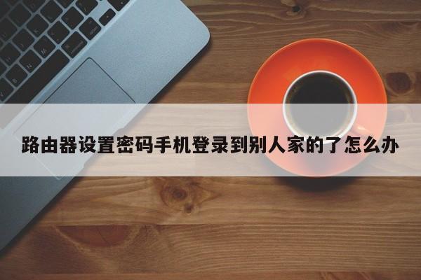 路由器设置密码手机登录到别人家的了怎么办 