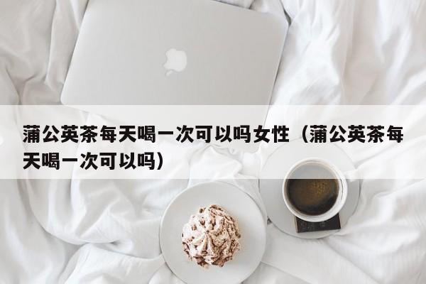 蒲公英茶每天喝一次可以吗女性（蒲公英茶每天喝一次可以吗） 