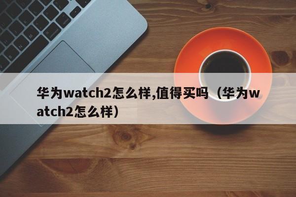华为watch2怎么样,值得买吗（华为watch2怎么样） 