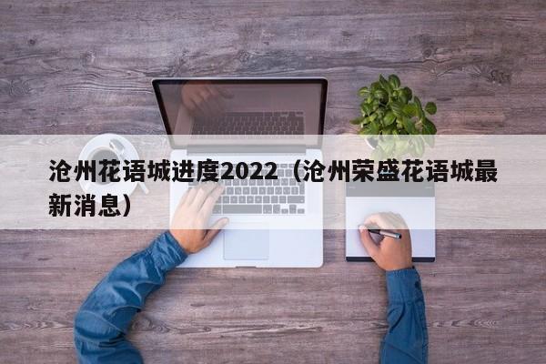 沧州花语城进度2022（沧州荣盛花语城最新消息） 